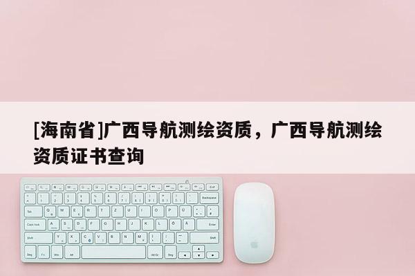 [海南省]广西导航测绘资质，广西导航测绘资质证书查询