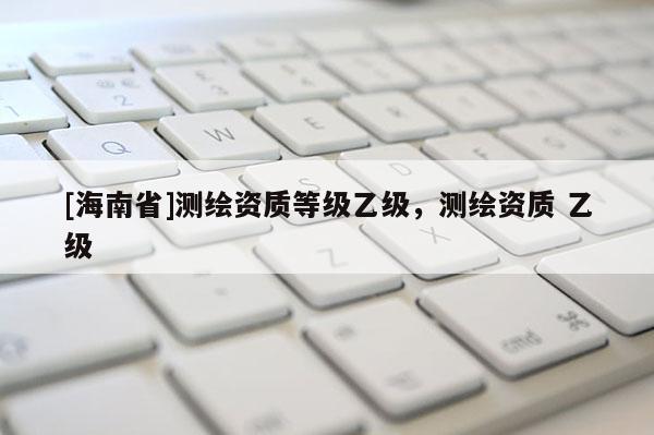 [海南省]测绘资质等级乙级，测绘资质 乙级