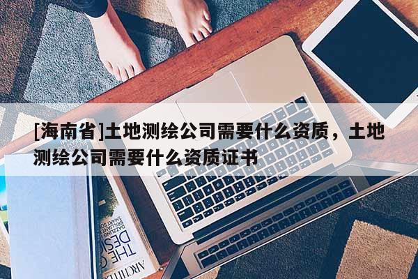 [海南省]土地测绘公司需要什么资质，土地测绘公司需要什么资质证书