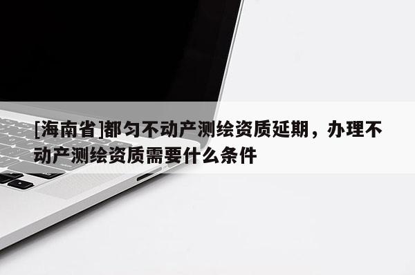 [海南省]都匀不动产测绘资质延期，办理不动产测绘资质需要什么条件