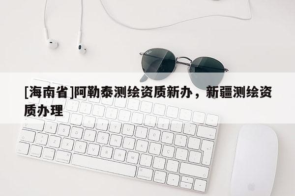 [海南省]阿勒泰测绘资质新办，新疆测绘资质办理