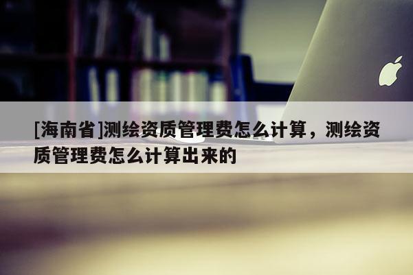 [海南省]测绘资质管理费怎么计算，测绘资质管理费怎么计算出来的