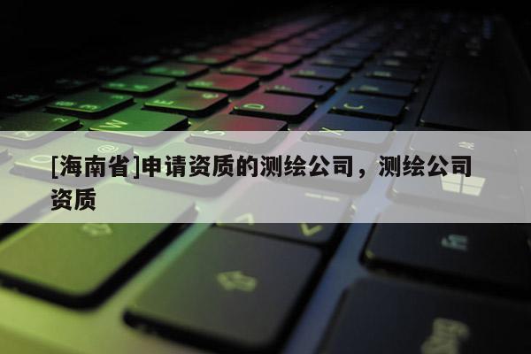 [海南省]申请资质的测绘公司，测绘公司 资质