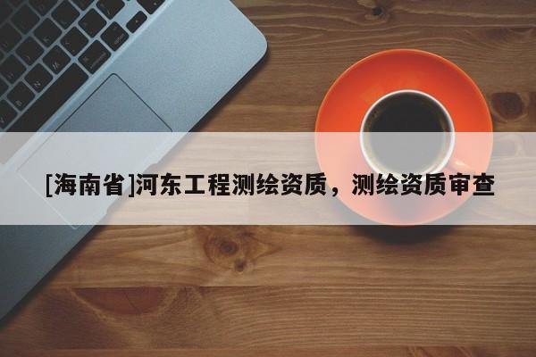 [海南省]河东工程测绘资质，测绘资质审查