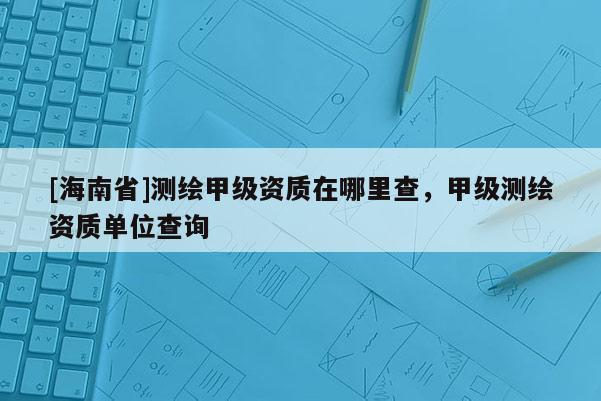 [海南省]测绘甲级资质在哪里查，甲级测绘资质单位查询