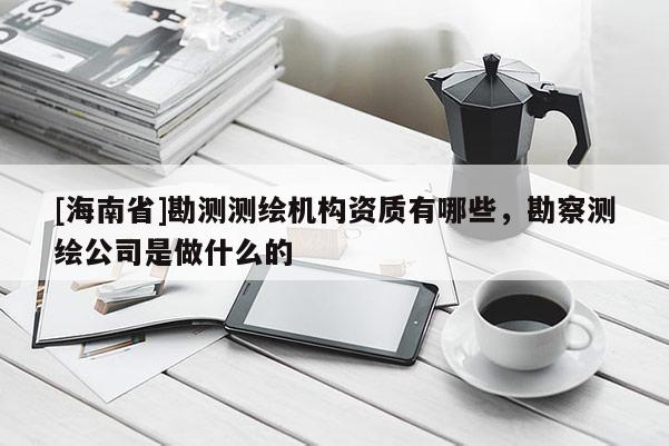 [海南省]勘测测绘机构资质有哪些，勘察测绘公司是做什么的