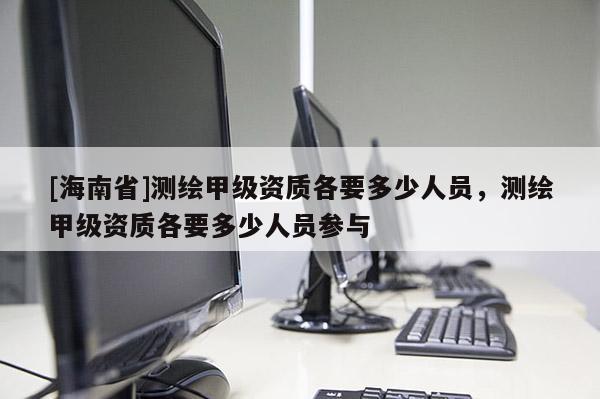 [海南省]测绘甲级资质各要多少人员，测绘甲级资质各要多少人员参与