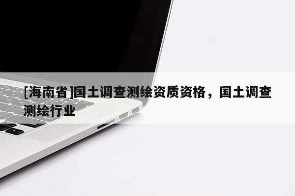 [海南省]国土调查测绘资质资格，国土调查测绘行业