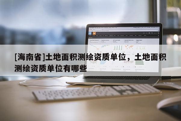 [海南省]土地面积测绘资质单位，土地面积测绘资质单位有哪些