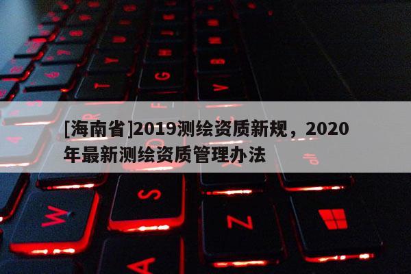 [海南省]2019测绘资质新规，2020年最新测绘资质管理办法