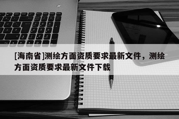 [海南省]测绘方面资质要求最新文件，测绘方面资质要求最新文件下载