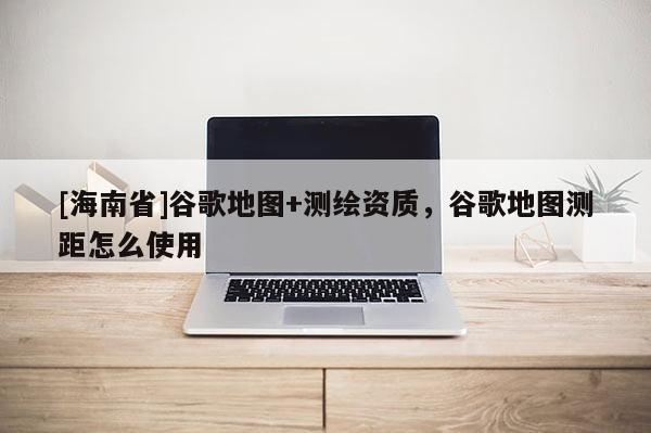 [海南省]谷歌地图+测绘资质，谷歌地图测距怎么使用