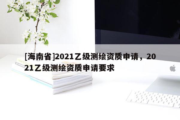 [海南省]2021乙级测绘资质申请，2021乙级测绘资质申请要求