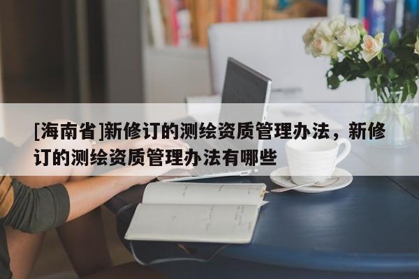 [海南省]新修订的测绘资质管理办法，新修订的测绘资质管理办法有哪些