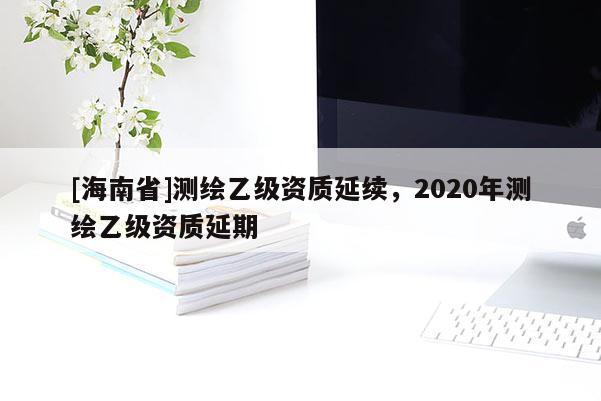 [海南省]测绘乙级资质延续，2020年测绘乙级资质延期
