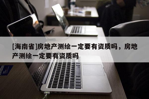[海南省]房地产测绘一定要有资质吗，房地产测绘一定要有资质吗