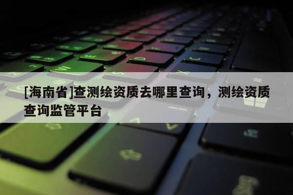 [海南省]查测绘资质去哪里查询，测绘资质查询监管平台