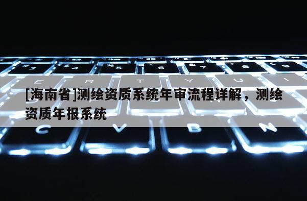 [海南省]测绘资质系统年审流程详解，测绘资质年报系统