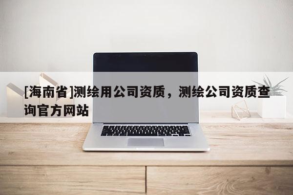 [海南省]测绘用公司资质，测绘公司资质查询官方网站