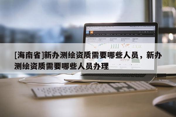 [海南省]新办测绘资质需要哪些人员，新办测绘资质需要哪些人员办理