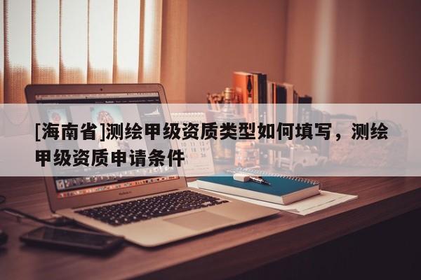 [海南省]测绘甲级资质类型如何填写，测绘甲级资质申请条件
