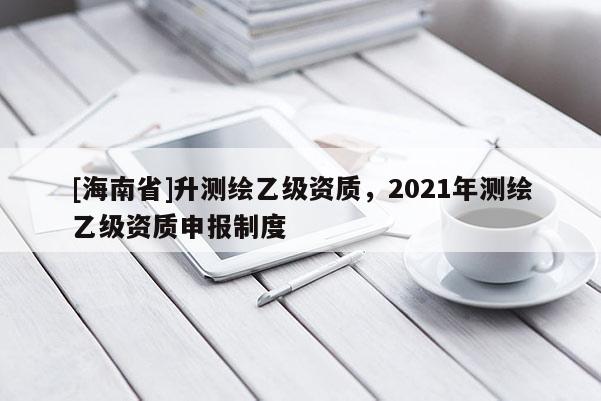 [海南省]升测绘乙级资质，2021年测绘乙级资质申报制度