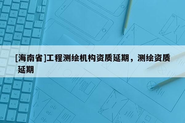 [海南省]工程测绘机构资质延期，测绘资质 延期