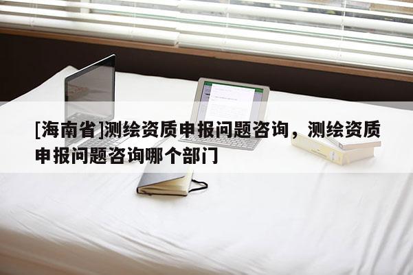 [海南省]测绘资质申报问题咨询，测绘资质申报问题咨询哪个部门