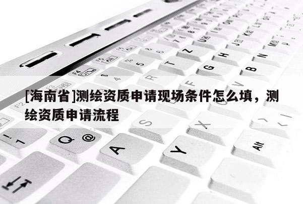 [海南省]测绘资质申请现场条件怎么填，测绘资质申请流程