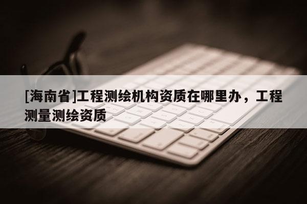 [海南省]工程测绘机构资质在哪里办，工程测量测绘资质