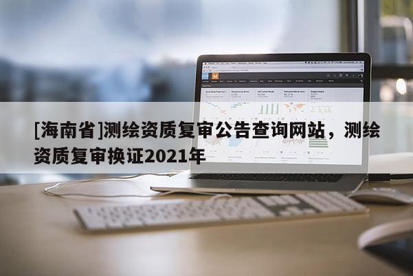 [海南省]测绘资质复审公告查询网站，测绘资质复审换证2021年