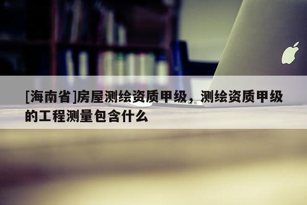 [海南省]房屋测绘资质甲级，测绘资质甲级的工程测量包含什么