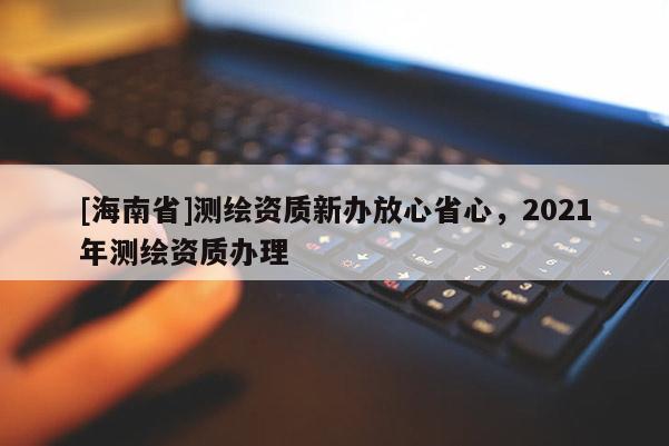 [海南省]测绘资质新办放心省心，2021年测绘资质办理