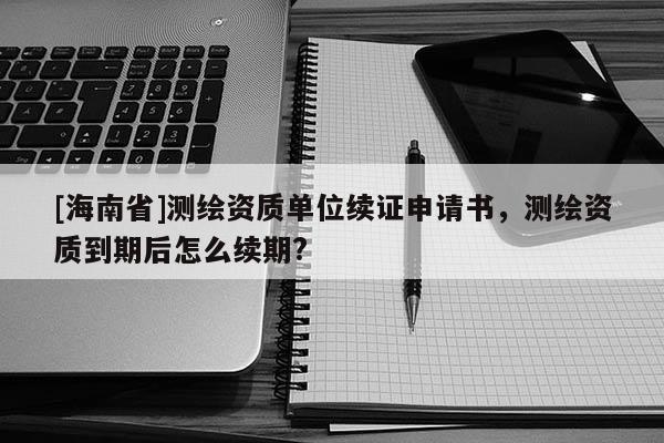 [海南省]测绘资质单位续证申请书，测绘资质到期后怎么续期?