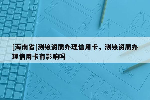 [海南省]测绘资质办理信用卡，测绘资质办理信用卡有影响吗