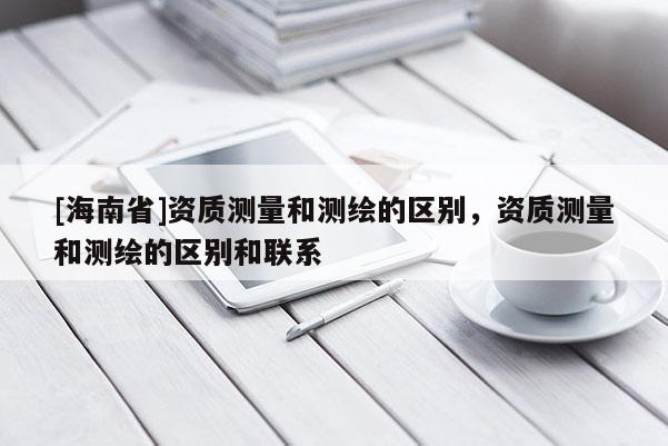 [海南省]资质测量和测绘的区别，资质测量和测绘的区别和联系