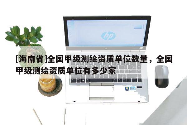 [海南省]全国甲级测绘资质单位数量，全国甲级测绘资质单位有多少家