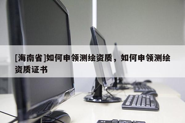 [海南省]如何申领测绘资质，如何申领测绘资质证书