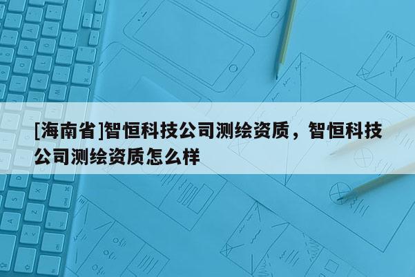 [海南省]智恒科技公司测绘资质，智恒科技公司测绘资质怎么样