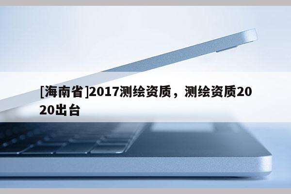 [海南省]2017测绘资质，测绘资质2020出台