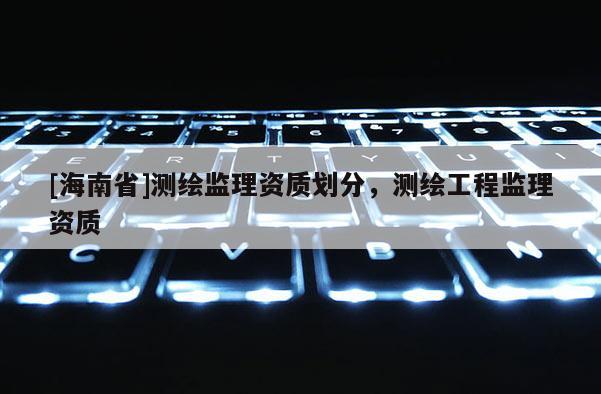 [海南省]测绘监理资质划分，测绘工程监理资质