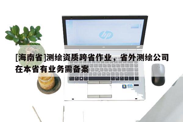 [海南省]测绘资质跨省作业，省外测绘公司在本省有业务需备案