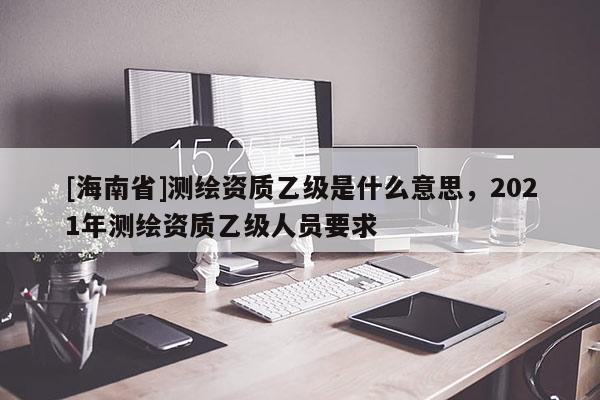 [海南省]测绘资质乙级是什么意思，2021年测绘资质乙级人员要求