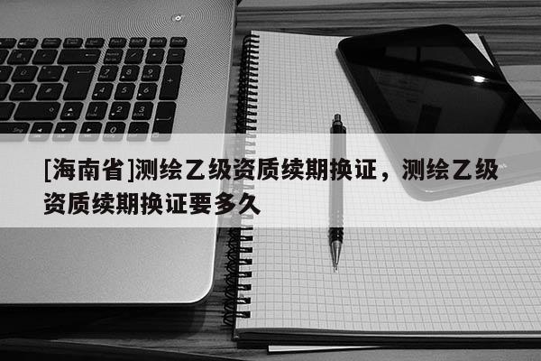 [海南省]测绘乙级资质续期换证，测绘乙级资质续期换证要多久