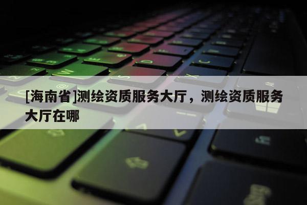 [海南省]测绘资质服务大厅，测绘资质服务大厅在哪