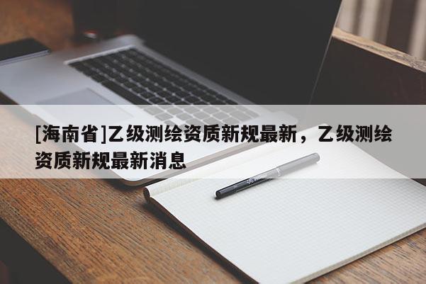 [海南省]乙级测绘资质新规最新，乙级测绘资质新规最新消息