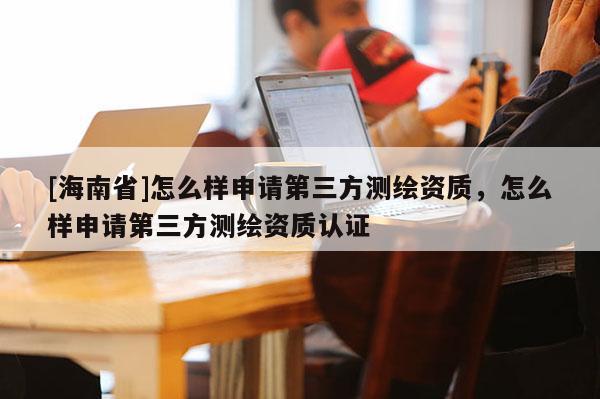 [海南省]怎么样申请第三方测绘资质，怎么样申请第三方测绘资质认证