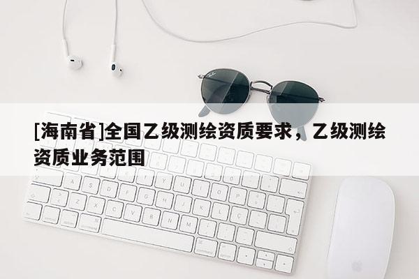 [海南省]全国乙级测绘资质要求，乙级测绘资质业务范围