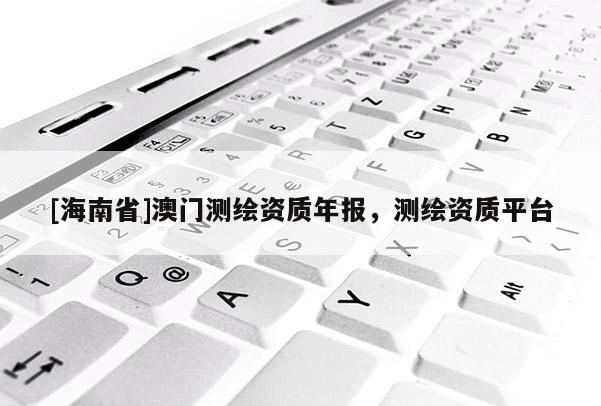 [海南省]澳门测绘资质年报，测绘资质平台