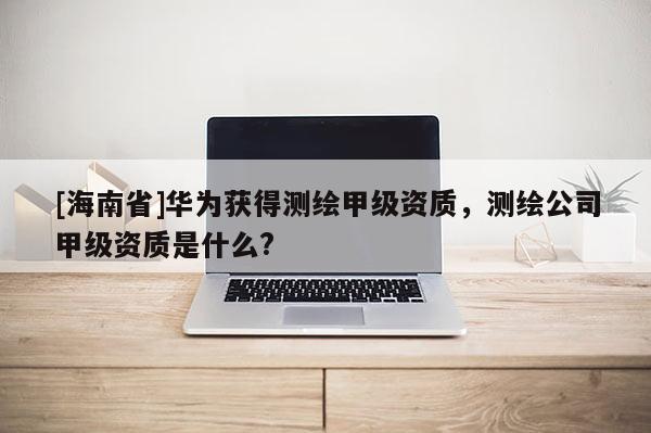 [海南省]华为获得测绘甲级资质，测绘公司甲级资质是什么?
